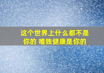 这个世界上什么都不是你的 唯独健康是你的